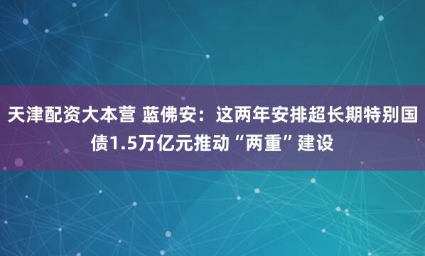 天津配资大本营 蓝佛安：这两年安排超长期特别国债1.5万亿元推动“两重”建设