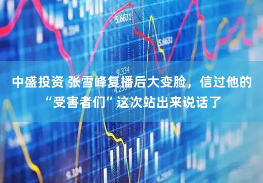 中盛投资 张雪峰复播后大变脸，信过他的“受害者们”这次站出来说话了