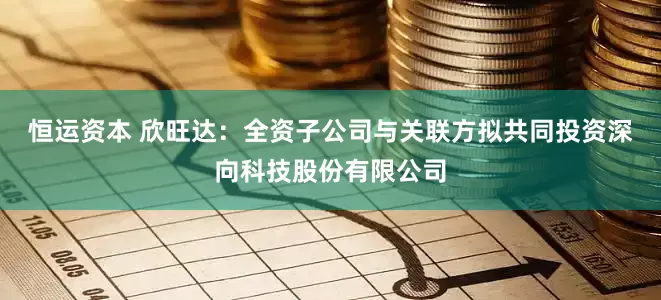 恒运资本 欣旺达：全资子公司与关联方拟共同投资深向科技股份有限公司