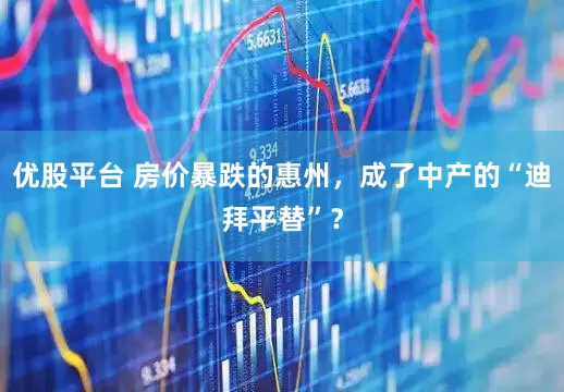 优股平台 房价暴跌的惠州，成了中产的“迪拜平替”？