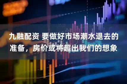 九融配资 要做好市场潮水退去的准备，房价或将超出我们的想象
